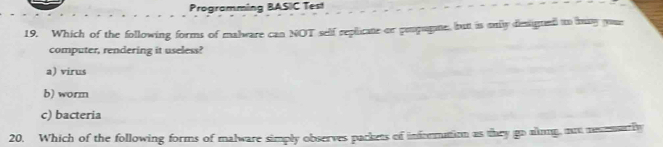 Programming BASIC Test
19. Which of the following forms of malware can NOT self replicate or pepugme, butt is only designed to bay youe
computer, rendering it useless?
a) virus
b) worm
c) bacteria
20. Which of the following forms of malware simply observes packets of information as they go alm, mot mesemarly