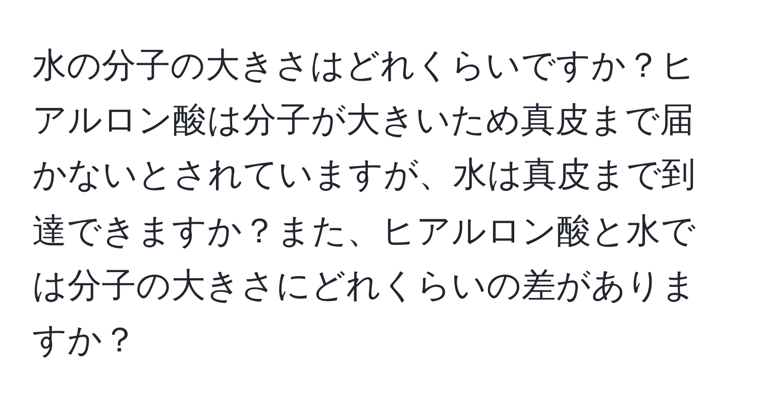 水の分子の大きさはどれくらいですか？ヒアルロン酸は分子が大きいため真皮まで届かないとされていますが、水は真皮まで到達できますか？また、ヒアルロン酸と水では分子の大きさにどれくらいの差がありますか？