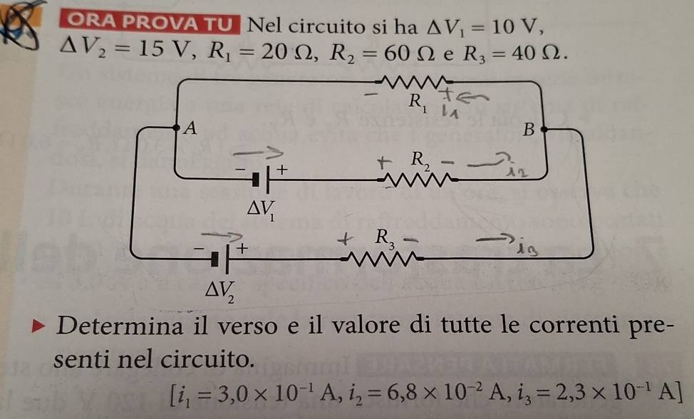 ORA PROVA TU Nel circuito si ha △ V_1=10V,
△ V_2=15V,R_1=20Omega ,R_2=60Omega e R_3=40Omega .
Determina il verso e il valore di tutte le correnti pre-
senti nel circuito.
[i_1=3,0* 10^(-1)A,i_2=6,8* 10^(-2)A,i_3=2,3* 10^(-1)A]