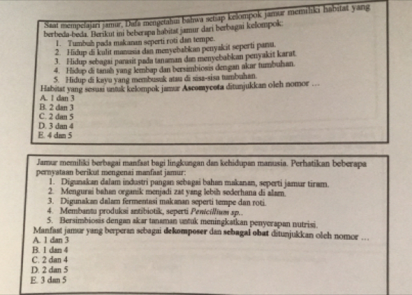 Saat mempelajari jamur, Dafa mengetahui bahwa setiap kelompok jamur memiliki habitat yang
berbeda-beda. Berikut ini beberspa habitst jamur dari berbagai kelompok:
1. Tumbuh pada makanan seperti roti dan tempe.
2. Hidup di kulit manusia dan menyebabkan penyakit seperti panu.
3. Hidup sebagai parasit pada tanaman dan menyebabkan penyakit karat
4. Hidop di tanah yang lembap dan bersimbiosis dengan akar tumbuhan.
5. Hidup di kayu yang membusak atau di sisa-sisa tumbuhan.
Habitat yang sesuai untak kelompok jamur Ascomycota ditunjukkan oleh nomor …..
A. 1 dan 3
B. 2 dan 3
C. 2 dan 5
D. 3 dan 4
E. 4 dan 5
Jamur memiliki berbagai manfaat bagi lingkungan dan kehidupan manusia. Perhatikan beberapa
pernyataan berikut mengenai manfast jamur:
1. Digunakan dalam industri pangan sebagai bahan makanan, seperti jamur tiram.
2. Mengurai bahan organik menjadi zat yang lebih sederhana di alam.
3. Digunakan dalam fermentasi makanan seperti tempe dan roti.
4. Membantu produksi antibiotik, seperti Pewciium sp..
5. Bersimbiosis dengan akar tanaman untuk meningkaikan penyerapan nutrisi.
Manfast jamar yang berperan sebagai dekomposer dan sebagal obat ditunjukkan olch nomor …
A. 1 dan 3
B. 1 dan 4
C. 2 dan 4
D. 2 dan 5
E. 3 dan 5