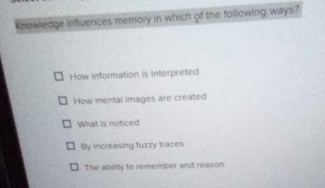 Knowledge influences memory in which of the following ways?
How information is interpreted
How mental images are created
What is noticed
By increasing fuzzy traces
The ability to remember and reason