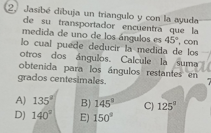 Jasibé dibuja un triangulo y con la ayuda
de su transportador encuentra que la
medida de uno de los ángulos es 45° , con
lo cual puede deducir la medida de los
otros dos ángulos. Calcule la suma
obtenida para los ángulos restantes en
grados centesimales.
A) 135^g B) 145^9 C) 125^g
D) 140^s E) 150°