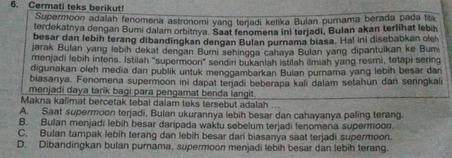 Cermati teks berikut!
Supermoon adalah fenomena astronomi yang terjadi ketika Bulan purnama berada pada titik
terdekatnya dengan Bumi dalam orbitnya. Saat fenomena ini terjadi, Bulan akan terlihat lebih
besar dan lebih terang dibandingkan dengan Bulan purnama biasa. Hal ini disebabkan oleh
jarak Bulan yang lebíh dekat dengan Bumi sehingga cahaya Bulan yang dipantulkan ke Bumi
menjadi lebih intens. Istilah "supermoon" sendiri bukanlah istilah ilmiah yang resmi, tetapi sering
digunakan oleh media dan publik untuk menggambarkan Bulan purnama yang lebih besar dari
biasanya. Fenomena supermoon ini dapat terjadi beberapa kali dalam setahun dan seringkali
menjadi daya tarik bagi para pengamat benda langit.
Makna kalimat bercetak tebal dalam teks tersebut adalah ..
A. Saat supermoon terjadi, Bulan ukurannya lebih besar dan cahayanya paling terang.
B. Bulan menjadi lebih besar daripada waktu sebelum terjadi fenomena supermoon.
C. Bulan tampak lebih terang dan lebih besar dari biasanya saat terjadi supermoon.
D. Dibandingkan bulan purnama, supermoon menjadi lebih besar dan lebih terang.