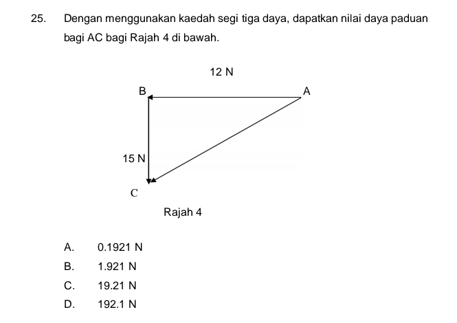 Dengan menggunakan kaedah segi tiga daya, dapatkan nilai daya paduan
bagi AC bagi Rajah 4 di bawah.
Rajah 4
A. 0.1921 N
B. 1.921 N
C. 19.21 N
D. 192.1 N