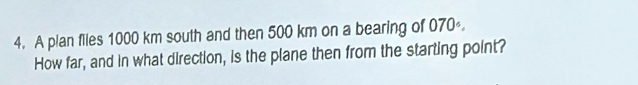 A plan files 1000 km south and then 500 km on a bearing of 070°. 
How far, and in what direction, is the plane then from the starting point?