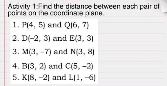 Activity 1:Find the distance between each pair of 
points on the coordinate plane. 
1. P(4,5) and Q(6,7)
2. D(-2,3) and E(3,3)
3. M(3,-7) and N(3,8)
4. B(3,2) and C(5,-2)
5. K(8,-2) and L(1,-6)