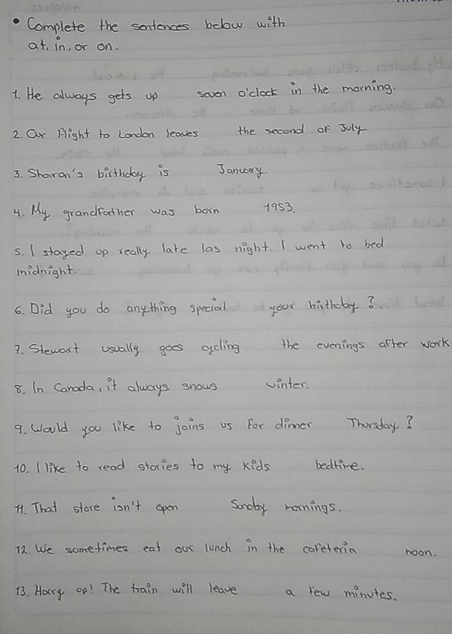 Complete the sentences below with 
at, in, or on. 
1. He always gets up seven o'clock in the morning. 
2. Our Hight to London leaves the second or Joly. 
3. Sharan's birthday is January. 
4. My grandfother was born 1953 
5. I stayed op really late las night. I went to bed 
midnight. 
6. Did you do anything special your birthdy? 
7. Stewart usually goes ccling the evenings after work 
8. In Canada, it always snows winter. 
9. Would you like to joins us For dinner Thersday? 
10. I like to read stories to my keds bedtime. 
41. That store iosn't open Soday mornings. 
12. We sometimes eat our lunch in the careteria noon. 
13. Horry op! The train will leave a few minutes.