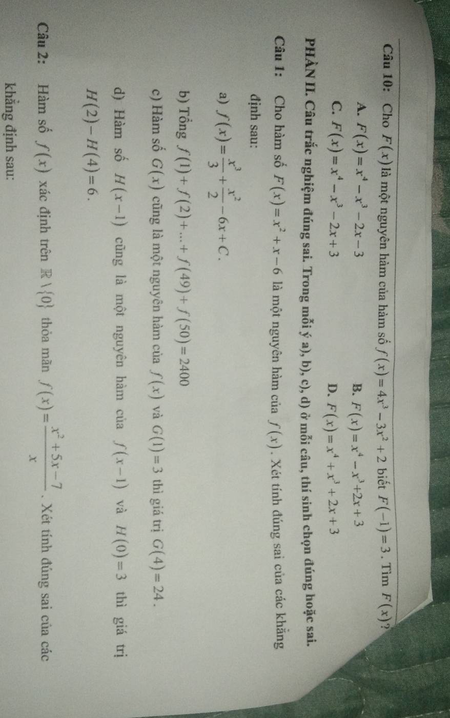 Cho F(x) là một nguyên hàm của hàm số f(x)=4x^3-3x^2+2 biết F(-1)=3. Tìm F(x) ?
A. F(x)=x^4-x^3-2x-3 B. F(x)=x^4-x^3+2x+3
C. F(x)=x^4-x^3-2x+3
D. F(x)=x^4+x^3+2x+3
PHÀN II. Câu trắc nghiệm đúng sai. Trong mỗi ý a), b), c), d) ở mỗi câu, thí sinh chọn đúng hoặc sai.
Câu 1: Cho hàm số F(x)=x^2+x-6 là một nguyên hàm của f(x). Xét tính đúng sai của các khẳng
định sau:
a) f(x)= x^3/3 + x^2/2 -6x+C. 
b) Tổng f(1)+f(2)+...+f(49)+f(50)=2400
c) Hàm số G(x) cũng là một nguyên hàm của f(x) và G(1)=3 thì giá trị G(4)=24. 
d) Hàm số H(x-1) cũng là một nguyên hàm của f(x-1) và H(0)=3 thì giá trị
H(2)-H(4)=6. 
Câu 2: Hàm số f(x) xác định trên Rvee  0 thỏa mãn f(x)= (x^2+5x-7)/x . Xét tính đúng sai của các
khẳng định sau: