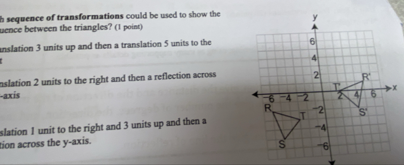 sequence of transformations could be used to show the
uence between the triangles? (1 point)
anslation 3 units up and then a translation 5 units to the
I
nslation 2 units to the right and then a reflection across
-axis
slation 1 unit to the right and 3 units up and then a
tion across the y-axis.