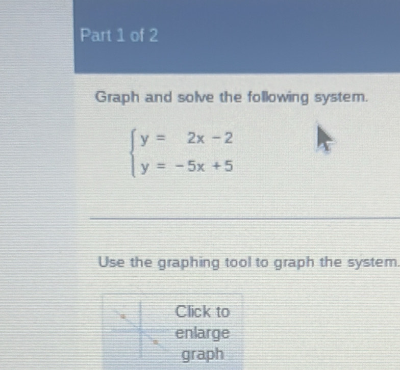 Graph and solve the following system.
beginarrayl y=2x-2 y=-5x+5endarray.
Use the graphing tool to graph the system. 
Click to 
enlarge 
graph