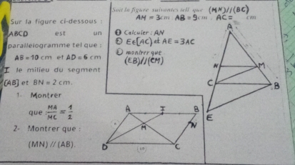 Soit la figure suivantes tel l que 
Sur la figure ci-dessous :
ABCD est un O Calculer : AN
Ee(AC)dAtAE=3AC
parallelogramme tel que : O monírer que
AB=10cm et AD=6cm (EB)//(CM)
I le milieu du segment
[AB] et BN=2cm. 
1. Montrer 
que  MA/MC = 1/2 
2- Montrer que :
(MN)parallel (AB).