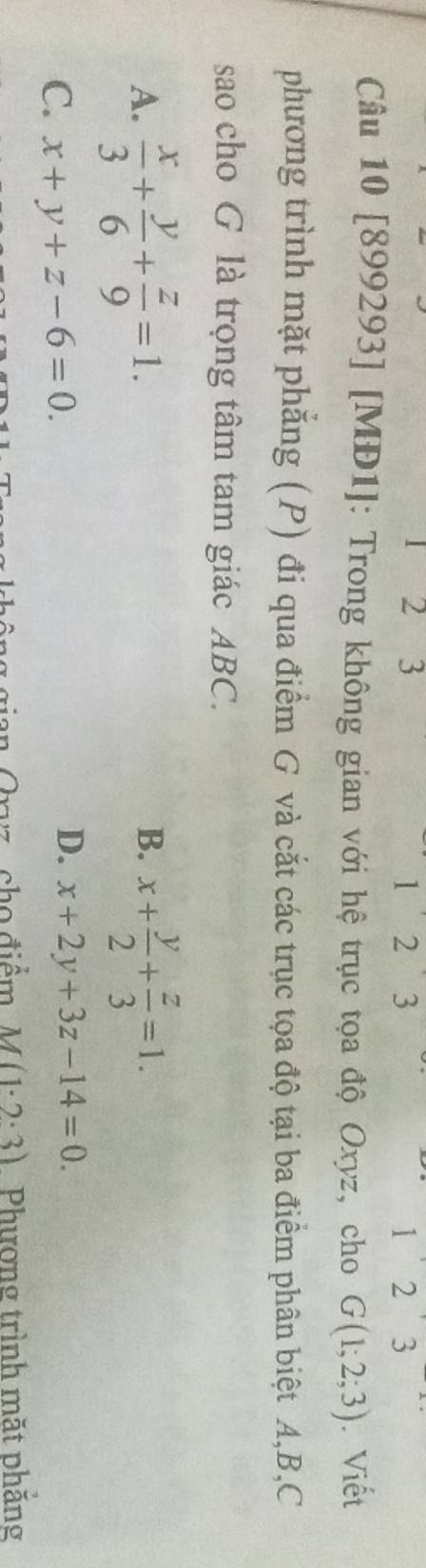 1
2 3 2 3 1 3
2 
Câu 10 [899293] [MĐ1]: Trong không gian với hệ trục tọa độ Oxyz, cho G(1;2;3).Viết
phương trình mặt phẳng (P) đi qua điểm G và cắt các trục tọa độ tại ba điểm phân biệt A, B, C
sao cho G là trọng tâm tam giác ABC.
B.
A.  x/3 + y/6 + z/9 =1. x+ y/2 + z/3 =1.
C. x+y+z-6=0.
D. x+2y+3z-14=0. 
cho điểm M(1· 2· 3) Phượng trình mặt phăng