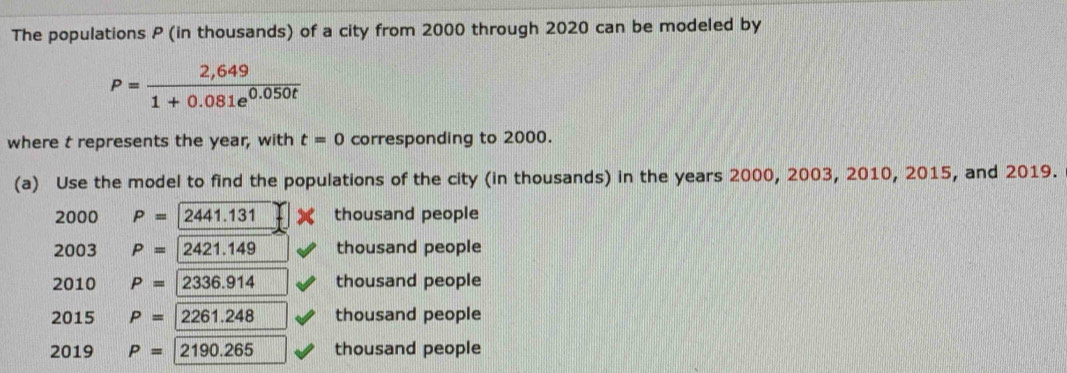 The populations P (in thousands) of a city from 2000 through 2020 can be modeled by
P= (2,649)/1+0.081e^(0.050t) 
where t represents the year, with t=0 corresponding to 2000. 
(a) Use the model to find the populations of the city (in thousands) in the years 2000, 2003, 2010, 2015, and 2019.
2000 P=2441.131 thousand people 
2003 P=2421.149 thousand people 
2010 P=2336.914 thousand people 
2015 P=2261.248 thousand people 
2019 P=2190.265 thousand people