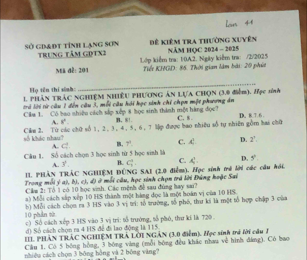 Sở gD&Đt tỉnh lạnG Sơn Đề kiêm tra thường Xuyên
trung tâm GDTX2  NăM HỌC 2024 - 2025
Lớp kiểm tra: 10A2. Ngày kiểm tra: /2/2025
Mã đề: 201  Tiết KHGD: 86. Thời gian làm bài: 20 phút
Họ tên thí sinh:
_
1. PHÀN TRÁC NGHIỆM NHIÊU PHƯƠNG ÁN LựA CHQN (3.0 điểm). Học sinh
trả lời từ câu 1 đến câu 3, mỗi câu hỏi học sinh chỉ chọn một phương án
Câu 1. Có bao nhiêu cách sắp xếp 8 học sinh thành một hàng đọc?
A. 8^8. B. 8! . C. 8 . D. 8.7.6 .
Câu 2. Từ các chữ số 1, 2, 3, 4, 5, 6, 7 lập được bao nhiêu số tự nhiên gồm hai chữ
số khác nhau?
D. 2^7.
A. C_7^(2.
C.
B. 7^2). A_7^(2.
Câu 1. Số cách chọn 3 học sinh từ 5 học sinh là
D. 5^3).
B.
A. 3^5. C_5^3.
C. A_5^3.
II. PHÀN TRÁC NGHIỆM ĐÚNG SAI (2.0 điểm). Học sinh trả lời các câu hỏi.
Trong mỗi ý a), b), c), d) ở mỗi câu, học sinh chọn trã lời Đúng hoặc Sai
Câu 2: Tổ 1 có 10 học sinh. Các mệnh đề sau đúng hay sai?
a) Mỗi cách sắp xếp 10 HS thành một hàng dọc là một hoán vị của 10 HS.
b) Mỗi cách chọn ra 3 HS vào 3 vị trí: tổ trưởng, tổ phó, thư kí là một tổ hợp chập 3 của
10 phần tử.
c) Số cách xếp 3 HS vào 3 vị trí: tổ trưởng, tổ phó, thư kí là 720 .
d) Số cách chọn ra 4 HS đề đi lao động là 115.
III. PHÀN TRÁC NGHIỆM TRẢ LỜI NGẢN (3.0 điểm). Học sinh trả lời câu 1
Câu 1. Có 5 bông hồng, 3 bông vàng (mỗi bông đều khác nhau về hình dáng). Có bao
nhiêu cách chọn 3 bông hồng và 2 bông vàng?
