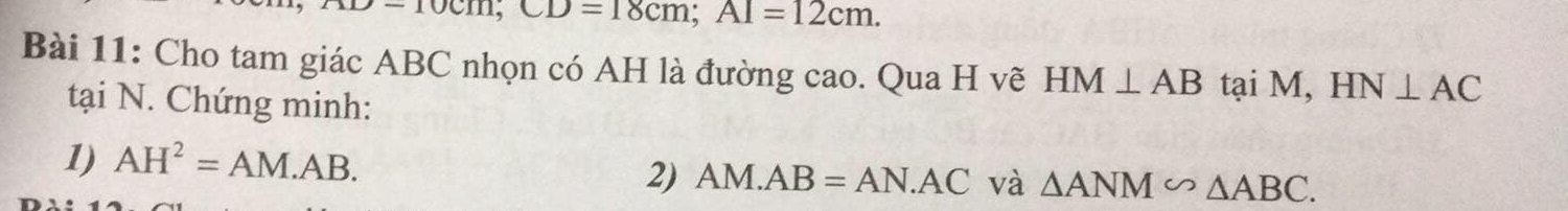 CD=18cm; Al=12cm. 
Bài 11: Cho tam giác ABC nhọn có AH là đường cao. Qua H vẽ HM⊥ AB tại M, HN⊥ AC
tại N. Chứng minh: 
1) AH^2=AM.AB. 
2) AM.AB=AN.AC và △ ANM∽ △ ABC.