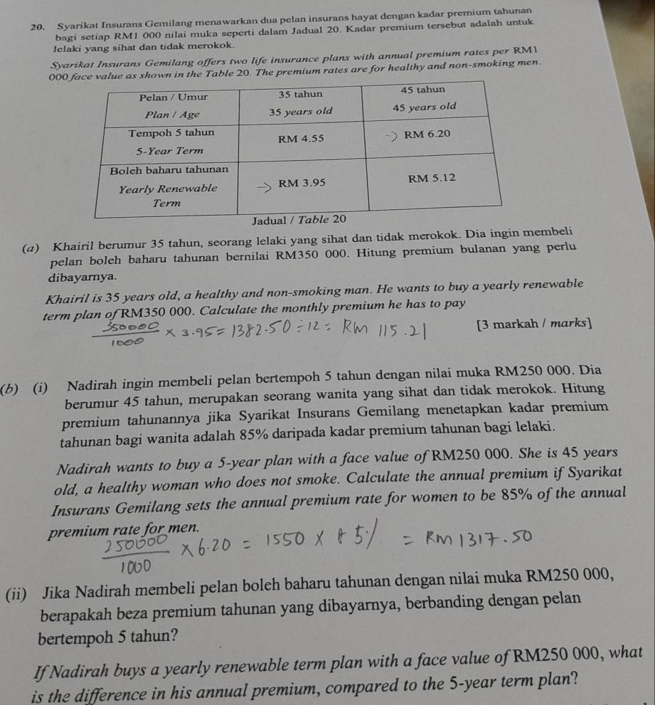 Syarikat Insurans Gemilang menawarkan dua pelan insurans hayat dengan kadar premium tahunan
bagi setiap RM1 000 nilai muka seperti dalam Jadual 20. Kadar premium tersebut adalah untuk
lelaki yang sihat dan tidak merokok.
Syarikat Insurans Gemilang offers two life insurance plans with annual premium rates per RM1
00 in the Table 20. The premium rates are for healthy and non-smoking men.
(a) Khairil berumur 35 tahun, seorang lelaki yang sihat dan tidak merokok. Dia ingin membeli
pelan boleh baharu tahunan bernilai RM350 000. Hitung premium bulanan yang perlu
dibayarnya.
Khairil is 35 years old, a healthy and non-smoking man. He wants to buy a yearly renewable
term plan of RM350 000. Calculate the monthly premium he has to pay
[3 markah / marks]
(b) (i) Nadirah ingin membeli pelan bertempoh 5 tahun dengan nilai muka RM250 000. Dia
berumur 45 tahun, merupakan seorang wanita yang sihat dan tidak merokok. Hitung
premium tahunannya jika Syarikat Insurans Gemilang menetapkan kadar premium
tahunan bagi wanita adalah 85% daripada kadar premium tahunan bagi lelaki.
Nadirah wants to buy a 5-year plan with a face value of RM250 000. She is 45 years
old, a healthy woman who does not smoke. Calculate the annual premium if Syarikat
Insurans Gemilang sets the annual premium rate for women to be 85% of the annual
premium rate for men.
(ii) Jika Nadirah membeli pelan boleh baharu tahunan dengan nilai muka RM250 000,
berapakah beza premium tahunan yang dibayarnya, berbanding dengan pelan
bertempoh 5 tahun?
If Nadirah buys a yearly renewable term plan with a face value of RM250 000, what
is the difference in his annual premium, compared to the 5-year term plan?