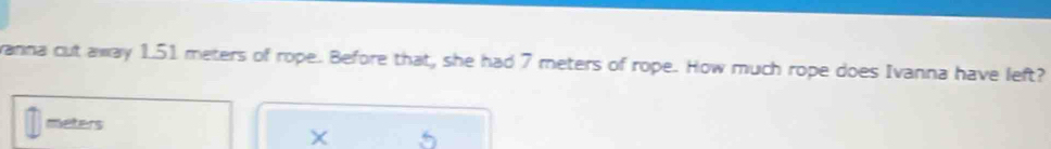 vanna cut away 1.51 meters of rope. Before that, she had 7 meters of rope. How much rope does Ivanna have left?
meters
X