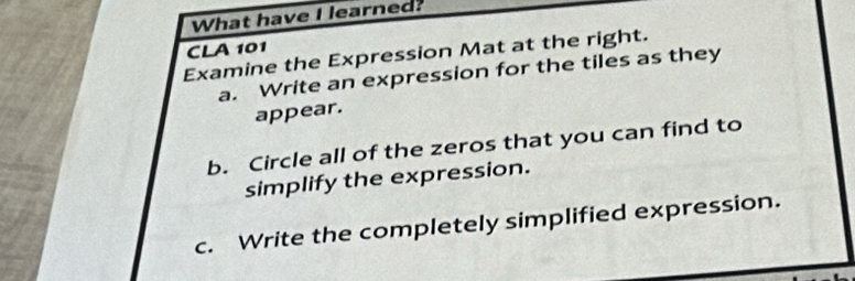 What have I learned? 
CLA 101 
Examine the Expression Mat at the right. 
a. Write an expression for the tiles as they 
appear. 
b. Circle all of the zeros that you can find to 
simplify the expression. 
c. Write the completely simplified expression.