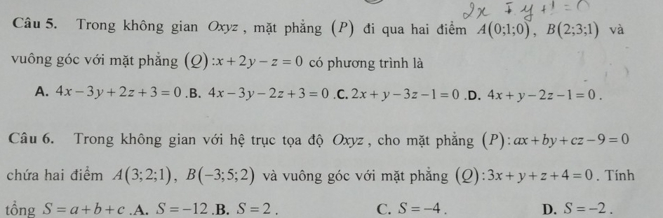 Trong không gian Oxyz , mặt phẳng (P) đi qua hai điểm A(0;1;0), B(2;3;1) và
vuông góc với mặt phẳng (Q):x+2y-z=0 có phương trình là
A. 4x-3y+2z+3=0 .B. 4x-3y-2z+3=0 .C. 2x+y-3z-1=0 .D. 4x+y-2z-1=0. 
Câu 6. Trong không gian với hệ trục tọa độ Oxyz , cho mặt phẳng (P): ax+by+cz-9=0
chứa hai điểm A(3;2;1), B(-3;5;2) và vuông góc với mặt phẳng (Q): 3x+y+z+4=0. Tính
tổng S=a+b+c .A. S=-12 .B. S=2. C. S=-4. D. S=-2.