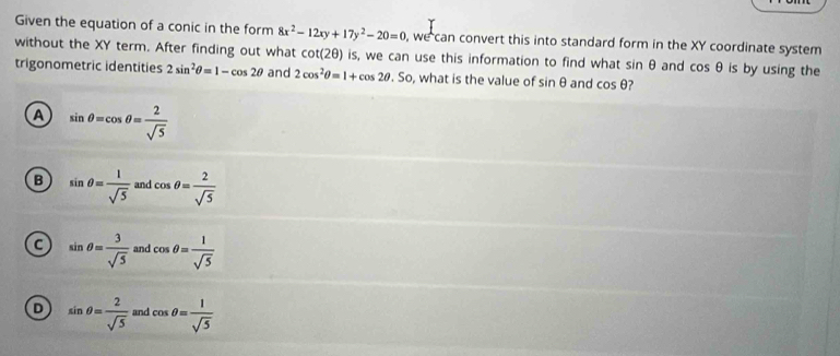 Given the equation of a conic in the form 8x^2-12xy+17y^2-20=0 , we can convert this into standard form in the XY coordinate system
without the XY term. After finding out what cot (2θ ) is, we can use this information to find what sin θ and cos θ is by using the
trigonometric identities 2sin^2θ =1-cos 2θ and 2cos^2θ =1+cos 2θ .So , what is the value of sin θ and cos θ ?
A sin θ =cos θ = 2/sqrt(5) 
B sin θ = 1/sqrt(5)  and cos θ = 2/sqrt(5) 
a sin θ = 3/sqrt(5)  and cos θ = 1/sqrt(5) 
D sin θ = 2/sqrt(5)  and cos θ = 1/sqrt(5) 