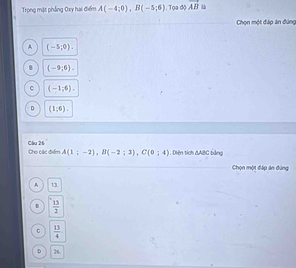 Trong mặt phẳng Oxy hai điểm A(-4;0), B(-5;6). Tọa độ vector AB là
Chọn một đáp án đúng
A (-5;0).
B (-9;6).
C (-1;6).
D (1;6). 
Câu 26
Cho các điểm A(1;-2), B(-2;3), C(0;4). Diện tích △ ABC bằng
Chọn một đáp án đúng
A 13.
B  13/2 
C  13/4 ·
D 26.