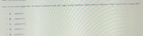 Dylan is on a strict vegan diet. He doesn't consume meat, lish, eggs, or dairy products. Which nutrient is difficult to oblain naturally from a vegan diet?
A. vitam in A
B， vitamin B3
C. vitamin B12
D. vitam in C
E. vitam in E