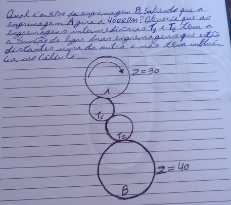 Quale a RPm do emgaremagen B, Salende gue a
engremagen Agina a 4ooRpm? Ob seve que an
engrenggens intermediorian T_1 T_2 tem a
a Eunlao do ligan duan engrenagens que stao
distantes cone do antia a noo torm intuen.
lia molalcule
z=30
A
T_1
T_2
z=40
B