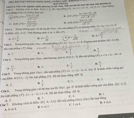 Nd2: Hai mật pháng song song, vuông gốc. khág
mạt phàng
Cầu 1. Khoảng cách từ điểm PHÀN I. Câu trắc nghiệm nhiều phương án lựa chọn. Mỗi câu hỏi thi sinh chi chọn một phương án. . Chọn khẳng
M(3;2;1)
định đứng trong các khẳng định sau: đến mặt pháng (P')c Ax+Cz+D=0,ACD!= 0
A d(M,(P))= (|3.4C+D|)/sqrt(A^2+C^2) . B. d(M,(P))= (|A+2B+3C+D|)/sqrt(A^2+B^2+C^2) .
C. d(M,(P))= (|3.4+C|)/sqrt(A^2+C^2)  D. d(M,(P))= (|3.4+C+D|)/sqrt(3^2+1^2) .
Câu 2. Trong không gian với hệ tọa độ Oyz , cho mặt phẳng (P) có phương trình: 3x+4y+2z+4=0
và điểm A(1,-2,3) Tinh khoảng cách ơ từ A đến (P).
A. d= 5/9 . B. d= 5/29 . c. d= 5/sqrt(29) . D. d= sqrt(5)/3 .
Câu 3. Trong không gian Oxyz , cho mặt phẳng (P):2x-2y+z-1=0.Khoảng cách từ điễm M(-1,2,0)
đến mặt phẳng (P) bằng
A. 5 . B. 2 . C.  5/3 · D.  4/3 .
Câu 4. Trong không gian Oxyz , tính khoáng cách từ M(1;2;-3) đến mặt phẳng (P) :x+2y+2z-10=0
A.  11/3 . B. 3 . C.  7/3 · D.  4/3 .
Câu 5. Trong không gian Oxyz : , cho mặt phẳng (P) 2x-y+2z-4=0. Gọi H là hình chiếu vuông góc
của điểm M(3;1;-2) lên mật phẳng (P). Độ dài đoạn thắng MH là
A. 2 . B.  1/3 . C. 1. D. 3 .
Câu 6. Trong không gian với hệ trục tọa độ Oxyz , gọi H là hình chiều vuông góc của điểm A(1;-2;3)
lên mặt phẳng (P):2x-y-2z+5=0. Độ dài đoạn thắng AH là
A. 3 . B. 7 . C. 4 . D. 1 .
Câu 7. Khoảng cách từ điểm M(-4;-5;6) đến mặt phẳng (Oxy),(Oyz) lln lượt bằng:
A. 6 và 4. B. 6 và 5. C. 5 và 4. D. 4 và 6.