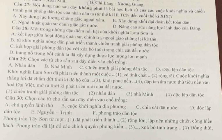 D. Chỉ Lăng - Xương Giang.
Câu 27: Nội dung nào sau đây không phải là bài học lịch sử của các cuộc khởi nghĩa và chiến
tranh giải phóng dân tộc của nhân dân ta (từ thế kỉ III TCN đến cuối thế kỉ XIX)?
A. Xây dựng lực lượng chống giặc ngoại xâm. B. Xây dựng khổi đại đoàn kết toàn dân.
C. Nghệ thuật quân sự đánh giặc giữ nước. D. Nâng cao sức năng lực lãnh đạo của Đảng.
Câu 28: Một trong những đặc điểm nổi bật của khởi nghĩa Lam Sơn là
A. kết hợp giữa hoạt động quân sự, chính trị, ngoại giao chống lại kẻ thù
B. từ khởi nghĩa nông dân phát triển thành chiến tranh giải phóng dân tộc
C. kết hợp giải phóng dân tộc với xóa bỏ tình trạng chia cắt đất nước
D. bùng nổ trong bổi cảnh ta dã xây dựng được lực lượng lớn mạnh
Câu 29: Chọn các từ cho sẵn sau dây điền vào chỗ trống:
A. Nhân dân B. Nhà Minh C. Chiến tranh giải phóng dân tộc D. Độc lập dân tộc
Khởi nghĩa Lam Sơn đã phát triển thành một cuộc ...(1), có tính chất ...(2) rộng rãi. Cuộc khởi nghĩa
thắng lợi đã chẩm dứt thời kì đô hộ của ...(3), khôi phục nền ...(4), đập tan âm mưu thủ tiêu nền văn
hoá Đại Việt, mở ra thời kì phát triển mới của đất nước.
(1) chiến tranh giải phóng dân tộc (2) nhân dân (3) nhà Minh (4) độc lập dân tộc
Câu 30: Chọn các từ cho sẵn sau đây điền vào chỗ trống:
A. chủ quyền lãnh thổ B. cuộc khởi nghĩa địa phương C. chia cắt đất nước D. độc lập
dân tộc E. Nguyễn - Trịnh F. phong trào dân tộc
Phong trào Tây Sơn từ một ..(1) đã phát triển thành ...(2) rộng lớn, lập nên những chiến công hiển
hách. Phong trào đã lật đồ các chính quyền phong kiến ...(3)..., xoá bỏ tình trạng ...(4) Đồng thời,