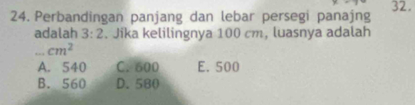 Perbandingan panjang dan lebar persegi panajng 32.
adalah 3:2. Jika kelilingnya 100 cm, luasnya adalah
,. , cm^2
A. 540 C. 600 E. 500
B. 560 D. 580