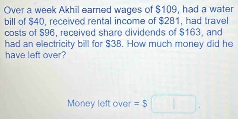 Over a week Akhil earned wages of $109, had a water 
bill of $40, received rental income of $281, had travel 
costs of $96, received share dividends of $163, and 
had an electricity bill for $38. How much money did he 
have left over? 
Money left over =$□.