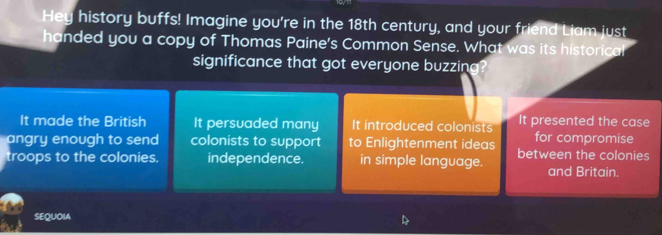 Hey history buffs! Imagine you're in the 18th century, and your friend Liam just
handed you a copy of Thomas Paine's Common Sense. What was its historica!
significance that got everyone buzzing?
It made the British It persuaded many It introduced colonists It presented the case
for compromise
angry enough to send colonists to support to Enlightenment ideas between the colonies
troops to the colonies. independence. in simple language. and Britain
SEQUOIA