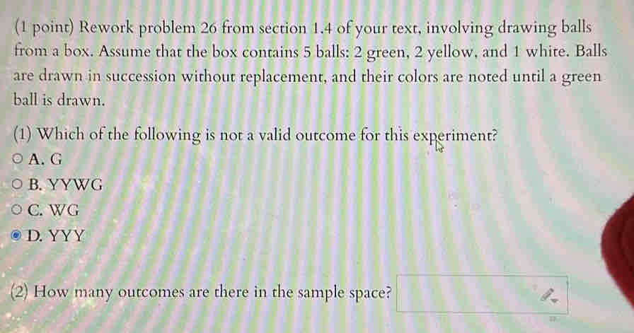 Rework problem 26 from section 1.4 of your text, involving drawing balls
from a box. Assume that the box contains 5 balls: 2 green, 2 yellow, and 1 white. Balls
are drawn in succession without replacement, and their colors are noted until a green
ball is drawn.
(1) Which of the following is not a valid outcome for this experiment?
A. G
B. YYWG
C. WG
D. YYY
(2) How many outcomes are there in the sample space? □ 