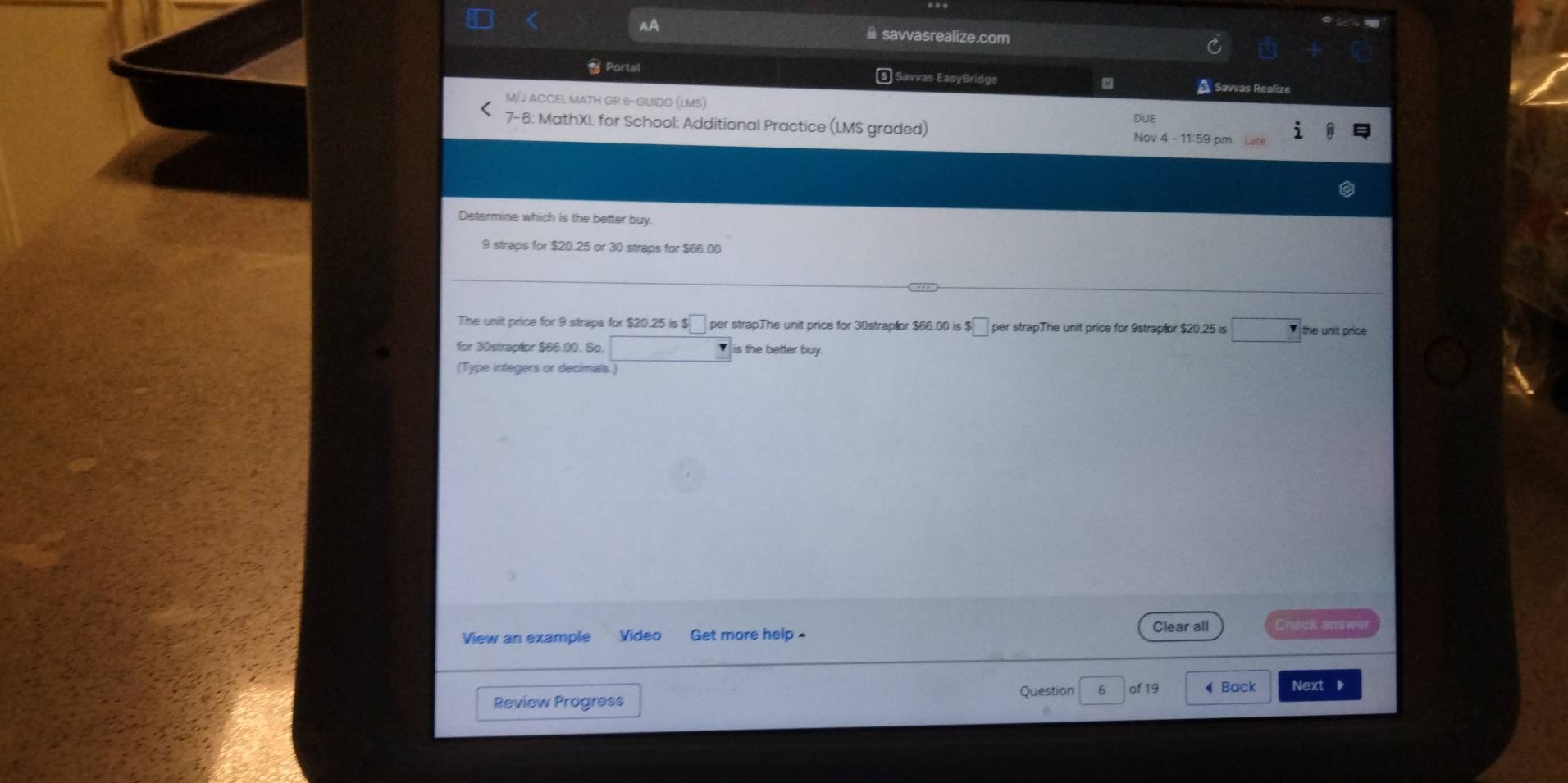 AA # savvasrealize.com
* Portal § Savvas EasyBridge A Savvas Realize
M/J ACCEL MATH GR 6-GUIDO (LMS)
7-6: MathXL for School: Additional Practice (LMS graded) Nov 4 - 11:59 pm
Determine which is the better buy.
9 straps for $20.25 or 30 straps for $66.00
The unit price for 9 straps for $20.25 is $ per strapThe unit price for 30strapfor $66.00 is $ per strapThe unit price for 9strapfor $20.25 is the unit pric 
for 30strapéor $86.00. So, □ is the better buy.
(Type integers or decimals.)
Clear all Check answe
View an example Vídeo Get more help .
Question 6 of 19 ◀Back Next 》
Review Progress