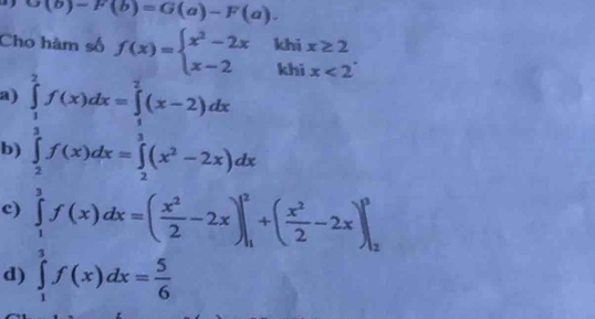 G(b)-F(b)=G(a)-F(a). 
Cho hàm số f(x)=beginarrayl x^2-2x x-2endarray. ^ khi^(□) x≥ 2
a)
b ∈tlimits _ 1/2 ^ 3/2 f(x)dx=∈tlimits _ 3/2 ^ 3/2 (x-2)dx
khi x<2^-
c) ∈tlimits _1^(3f(x)dx=(frac x^2)2-2x)|_1^(2+(frac x^2)2-2x)|_2^(3
d) ∈tlimits _1^2f(x)dx=frac 5)6