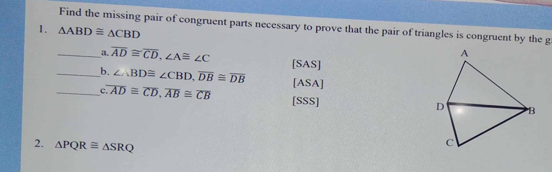 Find the missing pair of congruent parts necessary to prove that the pair of triangles is congruent by the g 
1. _ △ ABD≌ △ CBD
a. overline AD≌ overline CD, ∠ A≌ ∠ C
[SAS] 
_b. ∠ ABD≌ ∠ CBD, overline DB≌ overline DB
_c. overline AD≌ overline CD, overline AB≌ overline CB
[ASA] 
[SSS] 
2. △ PQR≌ △ SRQ