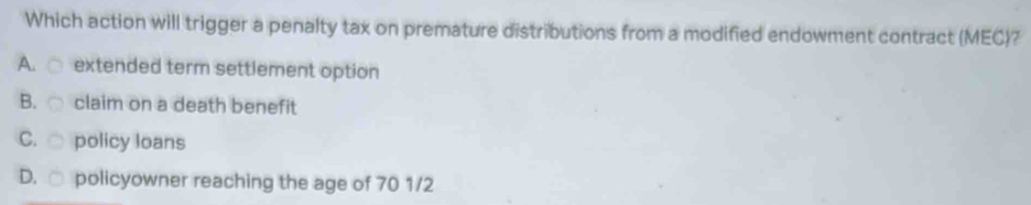 Which action will trigger a penalty tax on premature distributions from a modified endowment contract (MEC)?
A. extended term settlement option
B. claim on a death benefit
C. policy loans
D. □ policyowner reaching the age of 70 1/2