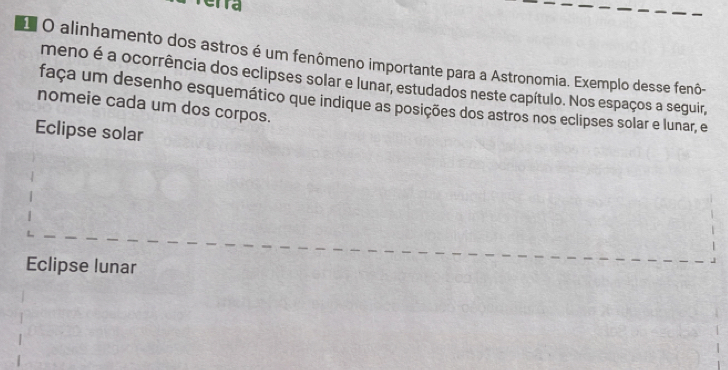 erra
O alinhamento dos astros é um fenômeno importante para a Astronomia. Exemplo desse fenô-
meno é a ocorrência dos eclipses solar e lunar, estudados neste capítulo. Nos espaços a seguir,
faça um desenho esquemático que indique as posições dos astros nos eclipses solar e lunar, e
nomeie cada um dos corpos.
Eclipse solar
Eclipse lunar