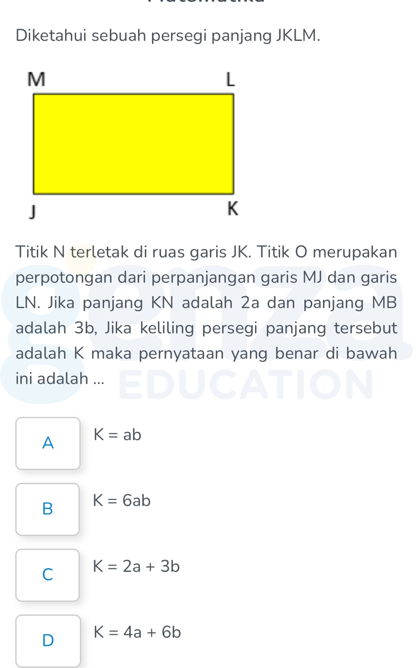 Diketahui sebuah persegi panjang JKLM.
Titik N terletak di ruas garis JK. Titik O merupakan
perpotongan dari perpanjangan garis MJ dan garis
LN. Jika panjang KN adalah 2a dan panjang MB
adalah 3b, Jika keliling persegi panjang tersebut
adalah K maka pernyataan yang benar di bawah
ini adalah ...
A K=ab
B K=6ab
C K=2a+3b
D K=4a+6b