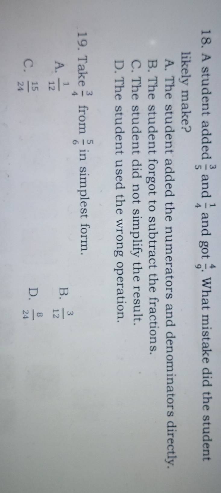 A student added  3/5  and  1/4  and got  4/9 . What mistake did the student
likely make?
A. The student added the numerators and denominators directly.
B. The student forgot to subtract the fractions.
C. The student did not simplify the result.
D. The student used the wrong operation.
19. Take  3/4  from  5/6  in simplest form.
A.  1/12 
B.  3/12 
C.  15/24 
D.  8/24 