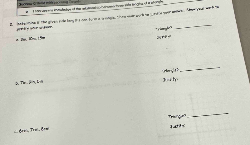 Success Criteria with Leaming Targets 
。 I can use my knowledge of the relationship between three side lengths of a triangle. 
2. Determine if the given side lengths can form a triangle. Show your work to justify your answer. Show your work to 
justify your answer. 
Triangle? 
_ 
a. 3m, 10m, 15m
Justify: 
Triangle? 
_ 
b. 7in, 9in, 5in
Justify: 
Triangle? 
_ 
c. 6cm, 7cm, 8cm
Justify: