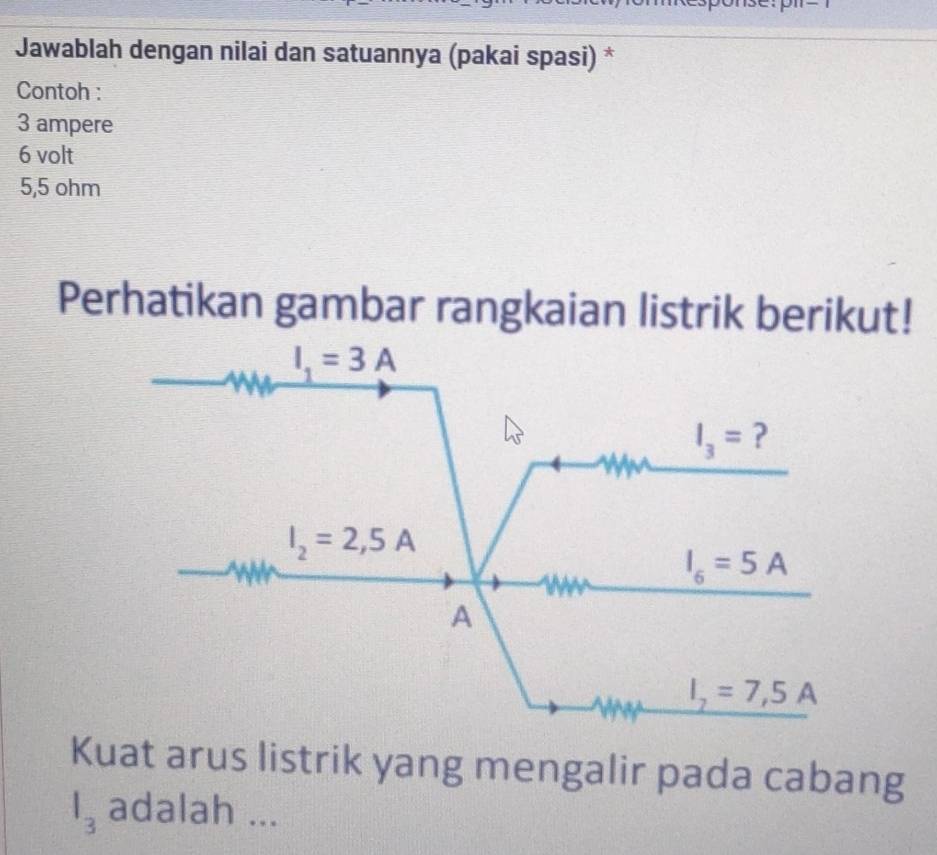 T= 
Jawablah dengan nilai dan satuannya (pakai spasi) * 
Contoh :
3 ampere
6 volt
5,5 ohm
Perhatikan gambar rangkaian listrik berikut!
I_1=3A
I_3= ?
I_2=2,5A
I_6=5A
A
I_7=7,5A
Kuat arus listrik yang mengalir pada cabang
l_3 adalah ...