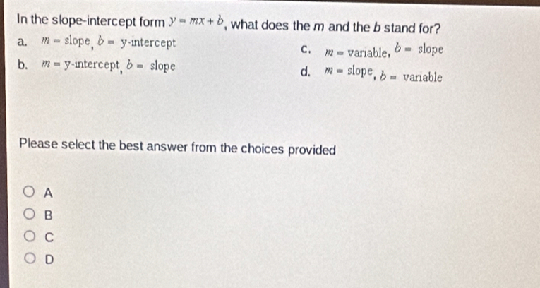 In the slope-intercept form y=mx+b , what does the m and the b stand for?
a. m= slope, b= ^ y-intercept slope
c. m=variable, b=
d. m=slope, b=
b. m= y-intercept, b= slope variable
Please select the best answer from the choices provided
A
B
C
D