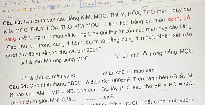 A A Aa=
1 Normal 1 No Spac... Heading 1
Styles 
· abe X aty
Paragraph
Câu 53: Người ta viết các tiếng KIM, MQC, THỦY, HỞA, THÔ thành dãy dài Font
KIM MỌC THỦY HỞA THÔ KIM MỌC ... liên tiếp bằng ba màu xanh, đỏ,
vàng, mỗi tiếng một màu và không thay đổi thứ tự của các màu hay các tiếng
(Các chữ cái trong cùng 1 tiếng được tô bằng cùng 1 màu). Nhận xét nào
dưới đây đúng về các chữ cái thứ 2021?
a/ Là chữ M trong tiếng MQC b/ Là chữ Ô trong tiếng MộC
c/ Là chữ có màu vàng d/ Là chữ có màu xanh
Câu 54: Cho hình thang ABCD có diện tích 600cm^2. Trên cạnh bên AB lấy M,
N sao cho AM=MN=NB , trên cạnh BC lấy P, Q sao cho BP=PQ=QC.
cm^2. 
Diện tích tứ giác MNPQ là_
nình chữ nhật. Cho biết cạnh hình vuông