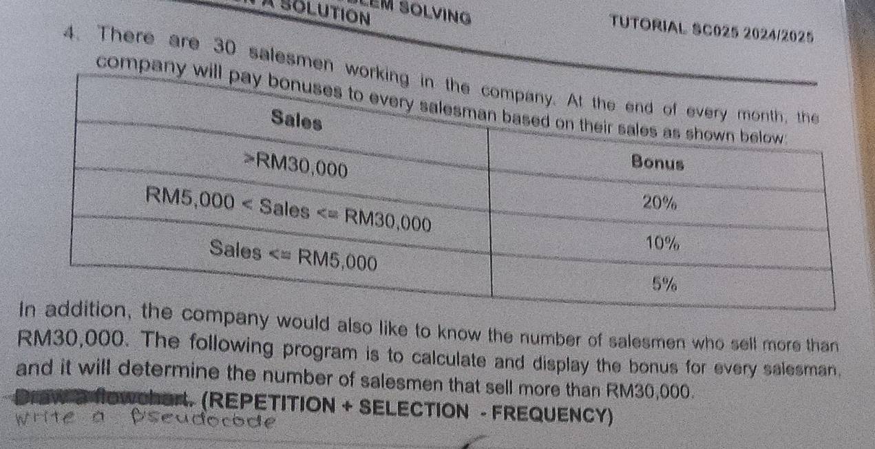 A Solution
LEM SOLVING TUTORIAL SC025 2024/2025
4. There are 30 salesmen wo
company w
uld also like to know the number of salesmen who sell more than
RM30,000. The following program is to calculate and display the bonus for every salesman.
and it will determine the number of salesmen that sell more than RM30,000.
S HoWchar. (REPETITION + SELECTION - FREQUENCY)
Write à Bseudocode