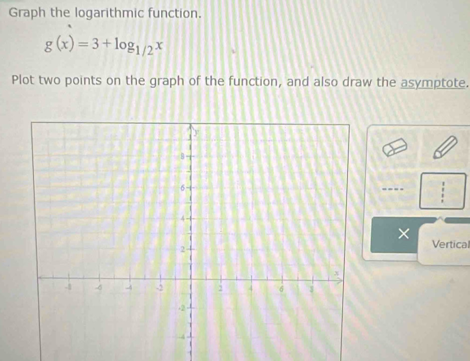 Graph the logarithmic function.
g(x)=3+log _1/2x
Plot two points on the graph of the function, and also draw the asymptote. 
× Vertical