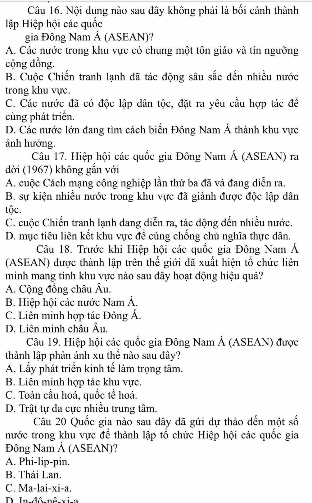 Nội dung nào sau đây không phải là bối cảnh thành
lập Hiệp hội các quốc
gia Đông Nam Á (ASEAN)?
A. Các nước trong khu vực có chung một tôn giáo và tín ngưỡng
cộng đồng.
B. Cuộc Chiến tranh lạnh đã tác động sâu sắc đến nhiều nước
trong khu vực.
C. Các nước đã có độc lập dân tộc, đặt ra yêu cầu hợp tác để
cùng phát triển.
D. Các nước lớn đang tìm cách biến Đông Nam Á thành khu vực
ảnh hưởng.
Câu 17. Hiệp hội các quốc gia Đông Nam Á (ASEAN) ra
đời (1967) không gắn với
A. cuộc Cách mạng công nghiệp lần thứ ba đã và đang diễn ra.
B. sự kiện nhiều nước trong khu vực đã giành được độc lập dân
tộc.
C. cuộc Chiến tranh lạnh đang diễn ra, tác động đến nhiều nước.
D. mục tiêu liên kết khu vực để cùng chống chủ nghĩa thực dân.
Câu 18. Trước khi Hiệp hội các quốc gia Đông Nam Á
(ASEAN) được thành lập trên thế giới đã xuất hiện tổ chức liên
minh mang tính khu vực nào sau đây hoạt động hiệu quả?
A. Cộng đồng châu Âu.
B. Hiệp hội các nước Nam Á.
C. Liên minh hợp tác Đông Á.
D. Liên minh châu Âu.
Câu 19. Hiệp hội các quốc gia Đông Nam Á (ASEAN) được
thành lập phản ánh xu thế nào sau đây?
A. Lấy phát triển kinh tế làm trọng tâm.
B. Liên minh hợp tác khu vực.
C. Toàn cầu hoá, quốc tế hoá.
D. Trật tự đa cực nhiều trung tâm.
Câu 20 Quốc gia nào sau đây đã gửi dự thảo đến một số
nước trong khu vực để thành lập tổ chức Hiệp hội các quốc gia
Đông Nam Á (ASEAN)?
A. Phi-lip-pin.
B. Thái Lan.
C. Ma-lai-xi-a.
D In-đô-nê-vi-a