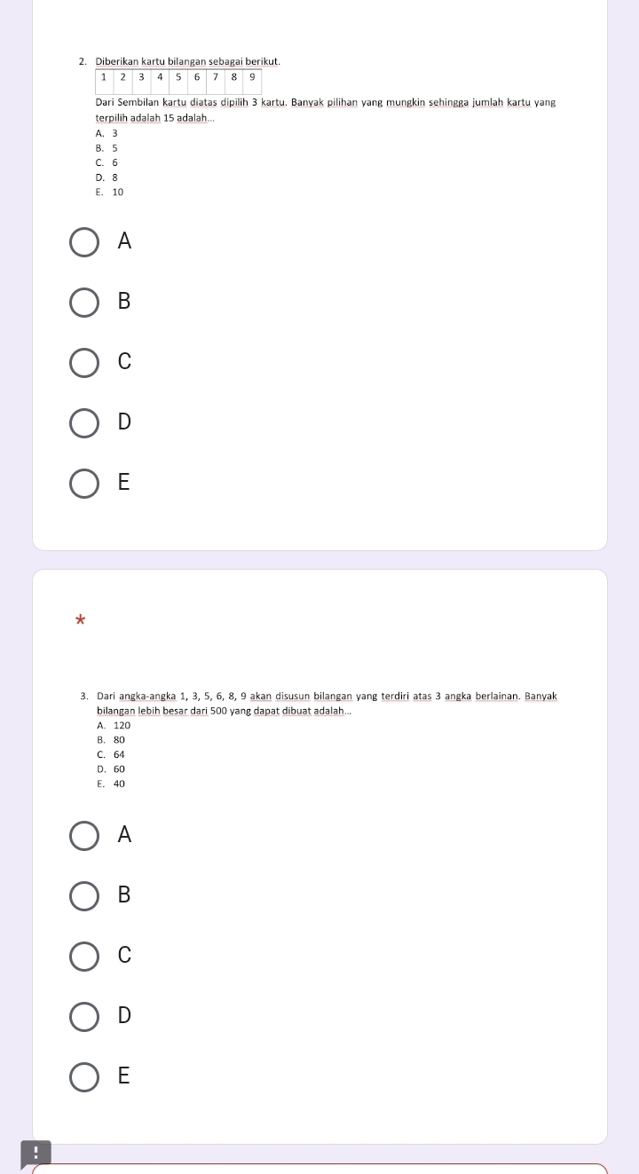 Diberikan kartu bilangan sebagai beriku
Dari Sembilan kartu diatas dipilih 3 kartu. Banyak pilihan yang mungkin sehingga jumlah kartu yang
terpilih adalah 15 adalah...
A. 3
B. 5
C. 6
D. 8
E. 10
A
B
C
D
E
*
3. Dari angka-angka 1, 3, 5, 6, 8, 9 akan disusun bilangan yang terdiri atas 3 angka berlainan. Banyak
bilangan lebih besar dari 500 yang dapat dibuat adalah...
A. 120
B. 80
C. 64
D. 60
E. 40
A
B
C
D
E
!