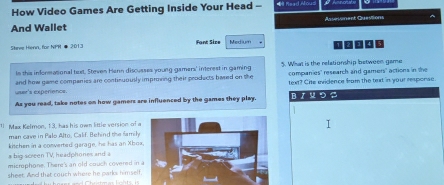 How Video Games Are Getting Inside Your Head - * ReadMous 
And Wallet Autessment Questions ^ 
Steree Henn, for NPH # 2013 Fant Size Medium 1 
le this informational text. Steven Henn discusses young gamara' interest in gaming 5. What is the relationship between game 
companies' research and gamers" actions in the 
user's experence. and how game companies are continuously improving their products bared on the text? Cite evidence fram the text in your response. 
As you read, take notes on how gamers are influenced by the games they play. B /५ つ 
Max Kelmon, 13, has his own little version of a 
man cave in Palo Alto, Calif. Behind the family 
kitchen in a converted garage, he has an Xbox 
a big screen TV, headphones and a 
microphone. There's an old couch covered in 
sheet. And that couch where he parks himself