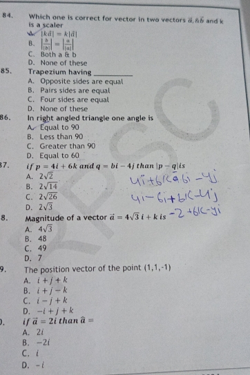 Which one is correct for vector in two vectors vector a, vector b and k
is a scaler
 |kd|=k|d|
B. | b/|b| |=| a/|a| |
C. Both a & b
D. None of these
85. Trapezium having_
A. Opposite sides are equal
B. Pairs sides are equal
C. Four sides are equal
D. None of these
86, In right angled triangle one angle is
A. Equal to 90
B. Less than 90
C. Greater than 90
D. Equal to 60
7. if p=4i+6k and q=bi-4j than |p-q|is
A. 2sqrt(2)
B. 2sqrt(14)
C. 2sqrt(26)
D. 2sqrt(3)
8. Magnitude of a vector vector a=4sqrt(3)i+k is
A. 4sqrt(3)
B. 48
C. 49
D. 7
9. The position vector of the point (1,1,-1)
A. i+j+k
B. i+j-k
C. i-j+k
D. -i+j+k
if vector a=2i than widehat a=
A. 2i
B. -2i
C. i
D. -i